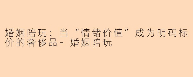 婚姻陪玩:当“情绪价值”成为明码标价的奢侈品-婚姻陪玩