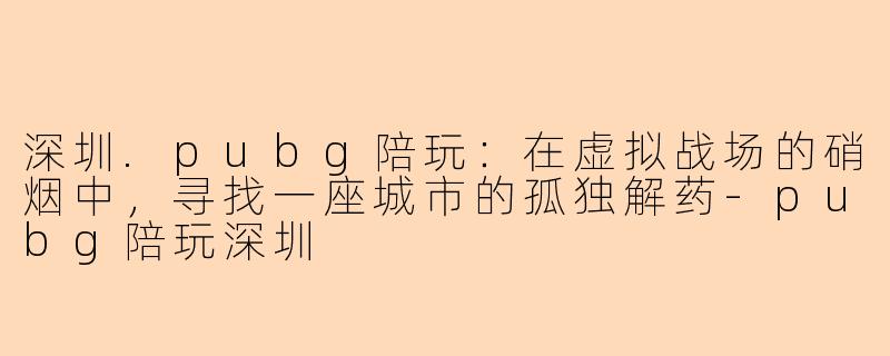 深圳.pubg陪玩:在虚拟战场的硝烟中,寻找一座城市的孤独解药-pubg陪玩深圳
