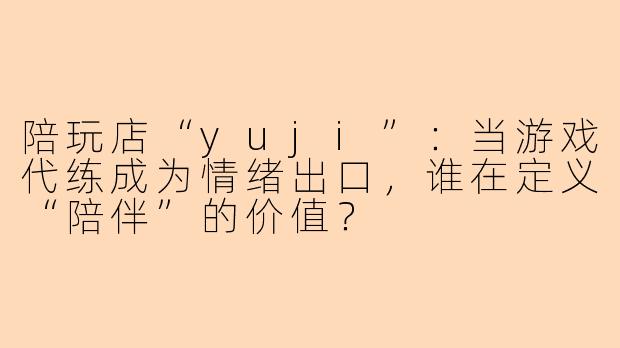 陪玩店“yuji”:当游戏代练成为情绪出口,谁在定义“陪伴”的价值?