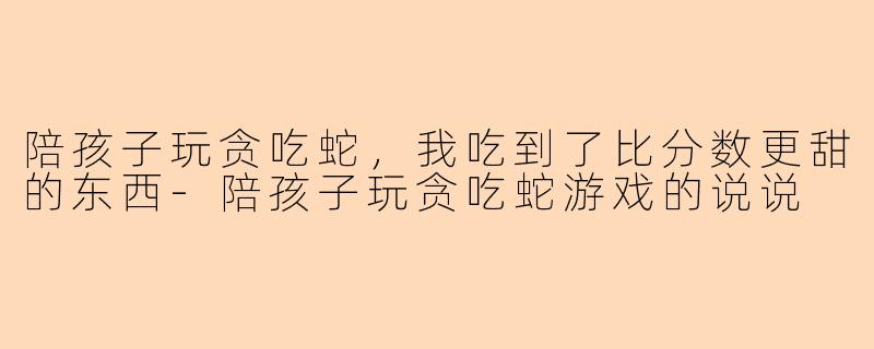 陪孩子玩贪吃蛇，我吃到了比分数更甜的东西-陪孩子玩贪吃蛇游戏的说说