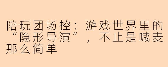陪玩团场控:游戏世界里的“隐形导演”,不止是喊麦那么简单