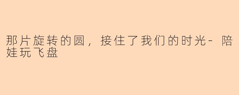 那片旋转的圆,接住了我们的时光-陪娃玩飞盘