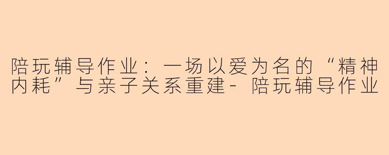陪玩辅导作业:一场以爱为名的“精神内耗”与亲子关系重建-陪玩辅导作业