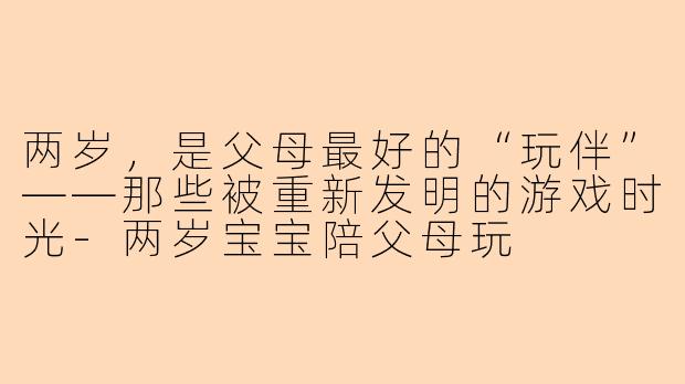 两岁，是父母最好的“玩伴”——那些被重新发明的游戏时光