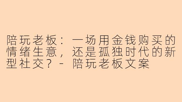 陪玩老板：一场用金钱购买的情绪生意，还是孤独时代的新型社交？-陪玩老板文案