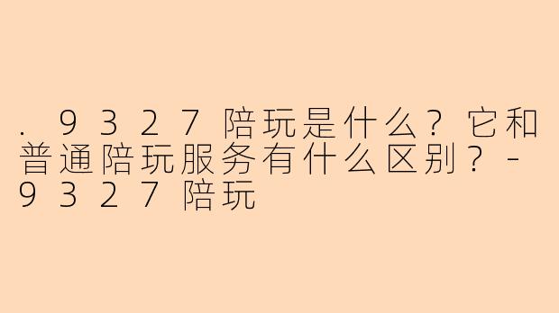 .9327陪玩是什么?它和普通陪玩服务有什么区别?-9327陪玩