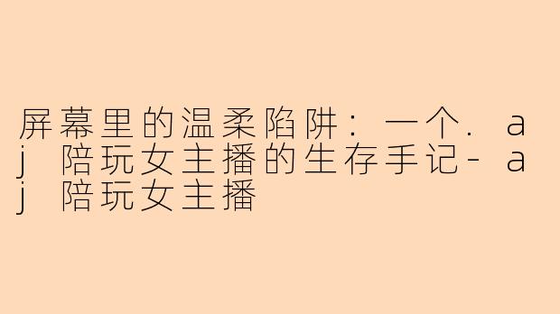 屏幕里的温柔陷阱:一个.aj陪玩女主播的生存手记-aj陪玩女主播