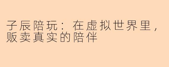 子辰陪玩:在虚拟世界里,贩卖真实的陪伴