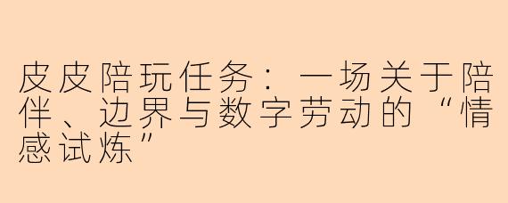 皮皮陪玩任务:一场关于陪伴、边界与数字劳动的“情感试炼”