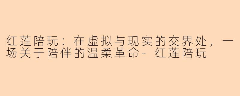 红莲陪玩:在虚拟与现实的交界处,一场关于陪伴的温柔革命-红莲陪玩