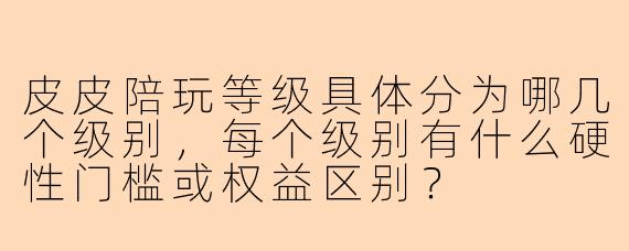 皮皮陪玩等级具体分为哪几个级别,每个级别有什么硬性门槛或权益区别?