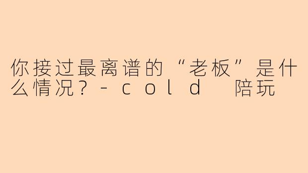 你接过最离谱的“老板”是什么情况?-cold 陪玩