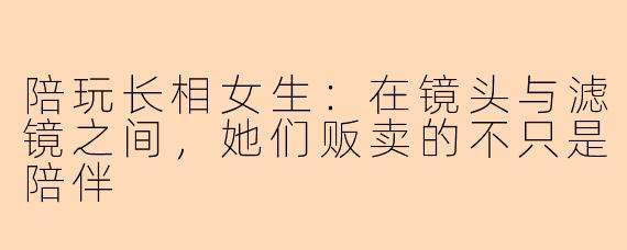 陪玩长相女生:在镜头与滤镜之间,她们贩卖的不只是陪伴