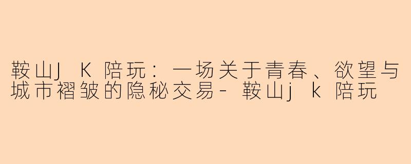 鞍山JK陪玩:一场关于青春、欲望与城市褶皱的隐秘交易-鞍山jk陪玩