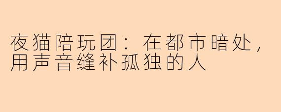 夜猫陪玩团:在都市暗处,用声音缝补孤独的人