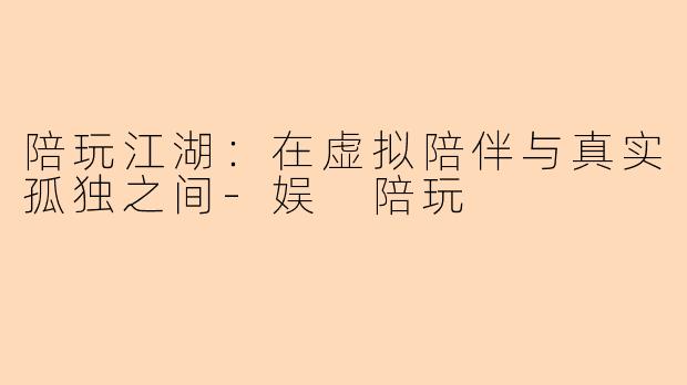 陪玩江湖:在虚拟陪伴与真实孤独之间-娱 陪玩