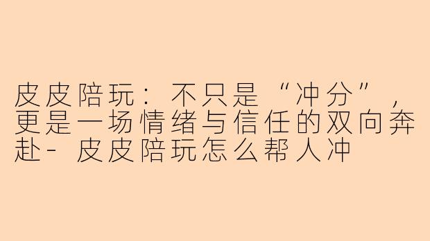 皮皮陪玩:不只是“冲分”,更是一场情绪与信任的双向奔赴-皮皮陪玩怎么帮人冲