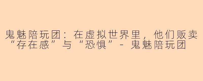 鬼魅陪玩团:在虚拟世界里,他们贩卖“存在感”与“恐惧”-鬼魅陪玩团