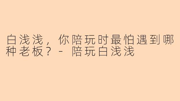 白浅浅，你陪玩时最怕遇到哪种老板？-陪玩白浅浅