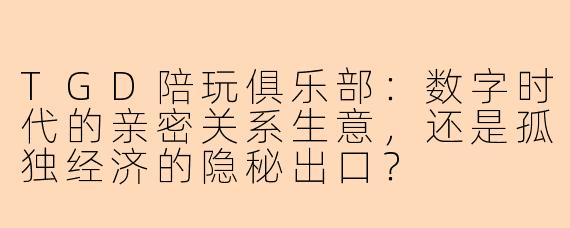 TGD陪玩俱乐部：数字时代的亲密关系生意，还是孤独经济的隐秘出口？