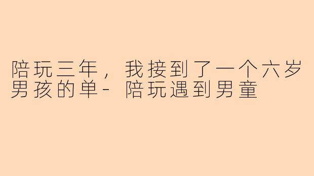 陪玩三年,我接到了一个六岁男孩的单-陪玩遇到男童