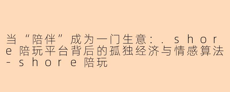当“陪伴”成为一门生意：.shore陪玩平台背后的孤独经济与情感算法-shore陪玩