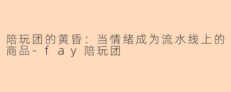 陪玩团的黄昏:当情绪成为流水线上的商品-fay陪玩团
