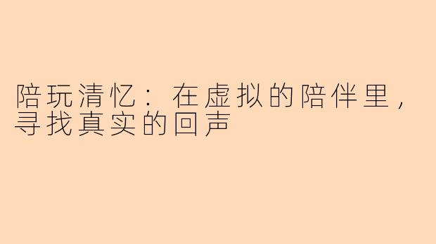 陪玩清忆:在虚拟的陪伴里,寻找真实的回声