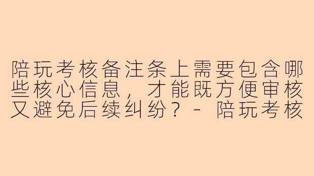 陪玩考核备注条上需要包含哪些核心信息,才能既方便审核又避免后续纠纷?-陪玩考核备注条