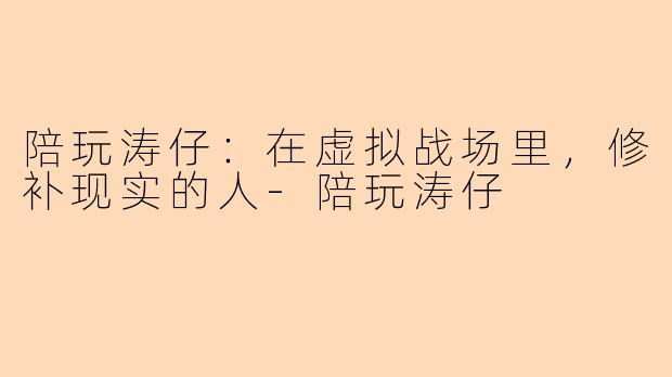 陪玩涛仔:在虚拟战场里,修补现实的人-陪玩涛仔