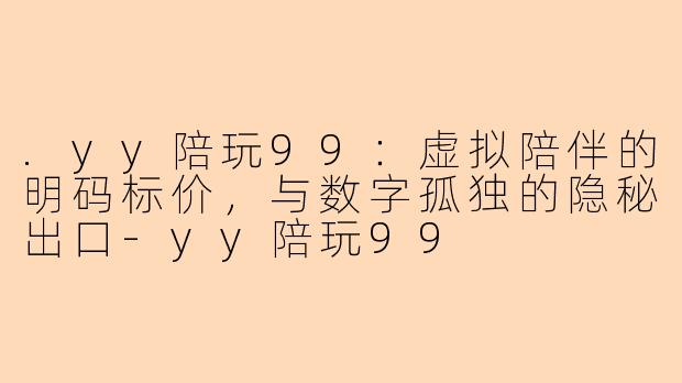 .yy陪玩99：虚拟陪伴的明码标价，与数字孤独的隐秘出口-yy陪玩99