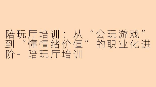 陪玩厅培训:从“会玩游戏”到“懂情绪价值”的职业化进阶-陪玩厅培训