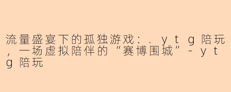 流量盛宴下的孤独游戏：.ytg陪玩，一场虚拟陪伴的“赛博围城”-ytg陪玩