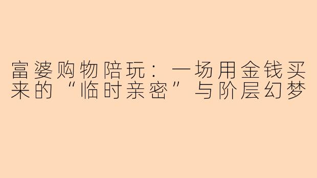 富婆购物陪玩：一场用金钱买来的“临时亲密”与阶层幻梦