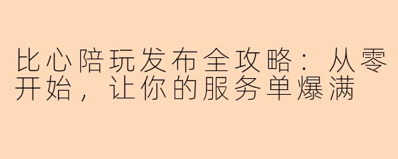 比心陪玩发布全攻略：从零开始，让你的服务单爆满