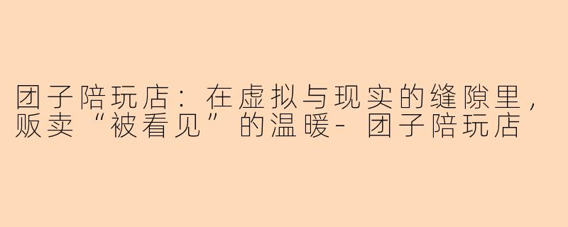 团子陪玩店:在虚拟与现实的缝隙里,贩卖“被看见”的温暖-团子陪玩店