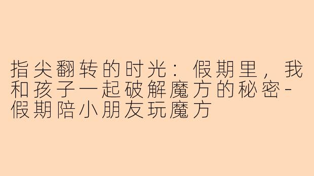 指尖翻转的时光:假期里,我和孩子一起破解魔方的秘密-假期陪小朋友玩魔方