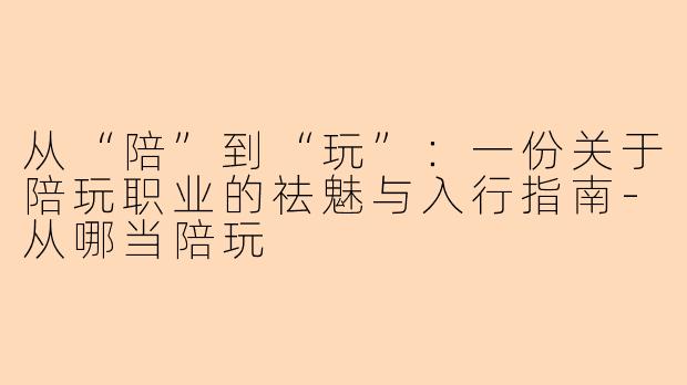 从“陪”到“玩”:一份关于陪玩职业的祛魅与入行指南-从哪当陪玩