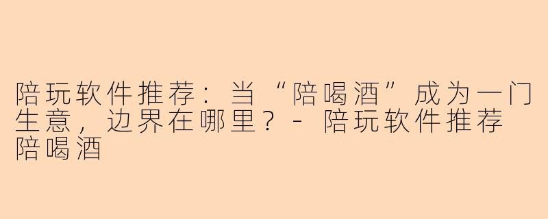 陪玩软件推荐:当“陪喝酒”成为一门生意,边界在哪里?-陪玩软件推荐 陪喝酒