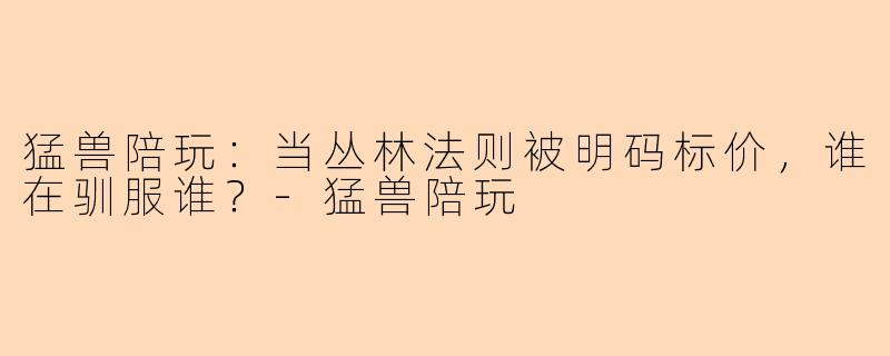 猛兽陪玩:当丛林法则被明码标价,谁在驯服谁?-猛兽陪玩