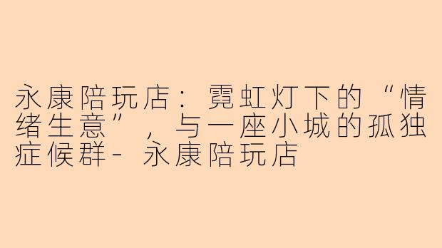 永康陪玩店:霓虹灯下的“情绪生意”,与一座小城的孤独症候群-永康陪玩店