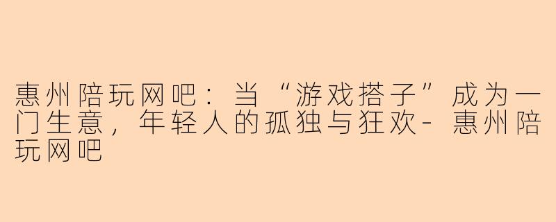 惠州陪玩网吧:当“游戏搭子”成为一门生意,年轻人的孤独与狂欢-惠州陪玩网吧