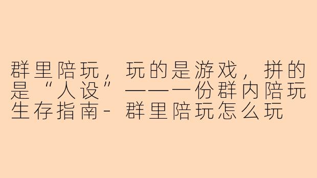 群里陪玩,玩的是游戏,拼的是“人设”——一份群内陪玩生存指南-群里陪玩怎么玩