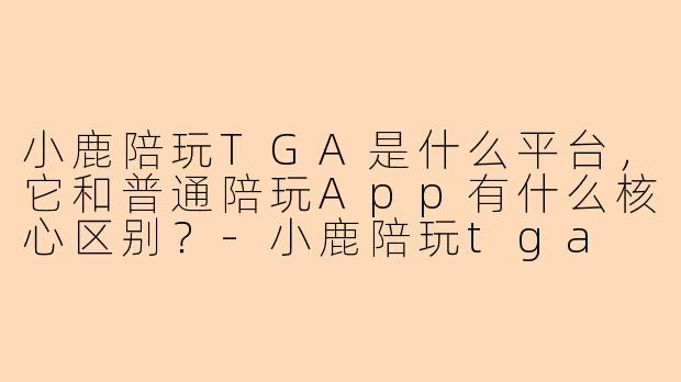 小鹿陪玩TGA是什么平台，它和普通陪玩App有什么核心区别？-小鹿陪玩tga