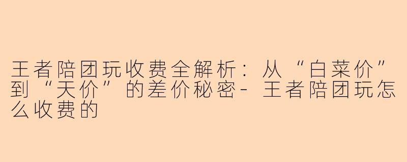 王者陪团玩收费全解析:从“白菜价”到“天价”的差价秘密-王者陪团玩怎么收费的