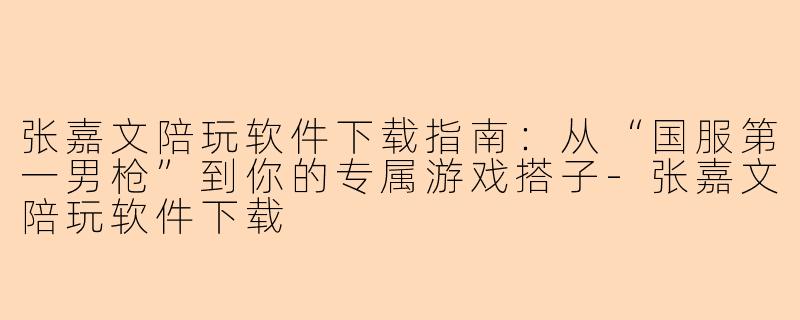 张嘉文陪玩软件下载指南：从“国服第一男枪”到你的专属游戏搭子-张嘉文陪玩软件下载