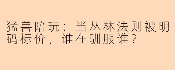 猛兽陪玩:当丛林法则被明码标价,谁在驯服谁?