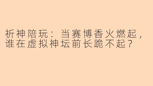 祈神陪玩：当赛博香火燃起，谁在虚拟神坛前长跪不起？