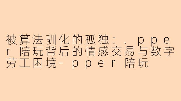 被算法驯化的孤独：.pper陪玩背后的情感交易与数字劳工困境-pper陪玩