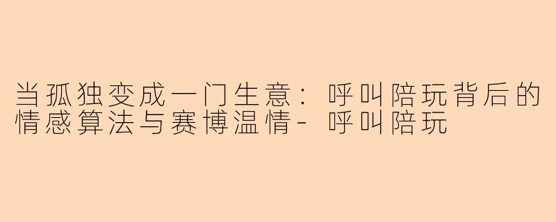 当孤独变成一门生意：呼叫陪玩背后的情感算法与赛博温情-呼叫陪玩